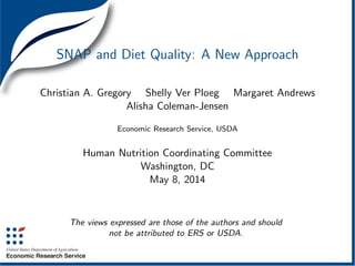 SNAP and Diet Quality: A New Approach
Christian A. Gregory Shelly Ver Ploeg Margaret Andrews
Alisha Coleman-Jensen
Economic Research Service, USDA
Human Nutrition Coordinating Committee
Washington, DC
May 8, 2014
The views expressed are those of the authors and should
not be attributed to ERS or USDA.
 