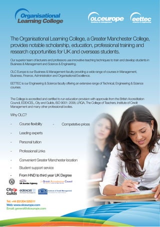 The Organisational Learning College, a Greater Manchester College,
  provides notable scholarship, education, professional training and
  research opportunities for UK and overseas students.
  Our superior team of lecturers and professors use innovative teaching techniques to train and develop students in
  Business & Management and Science & Engineering.

  OLC Europe is our Business & Management faculty providing a wide range of courses in Management,
  Business, Finance, Administration and Organisational Excellence.

  EETTEC is our Engineering & Science faculty offering an extensive range of Technical, Engineering & Science
  courses.


  The College is accredited and certified to run education provision with approvals from the British Accreditation
  Council, EDEXCEL, City and Guilds, ISO 9001: 2008, LRQA, The College of Teachers, Institute of Credit
  Management and many other professional bodies.

  Why OLC?

  -      Course flexibility          -      Competetive prices

  -      Leading experts

  -      Personal tuition

  -      Professional Links

  -      Convenient Greater Manchester location

  -      Student support service

  -      From HND to third year UK Degree




Tel: +44 (0)1204 525511
Web: www.olceurope.com
Email: general@olceurope.com
 