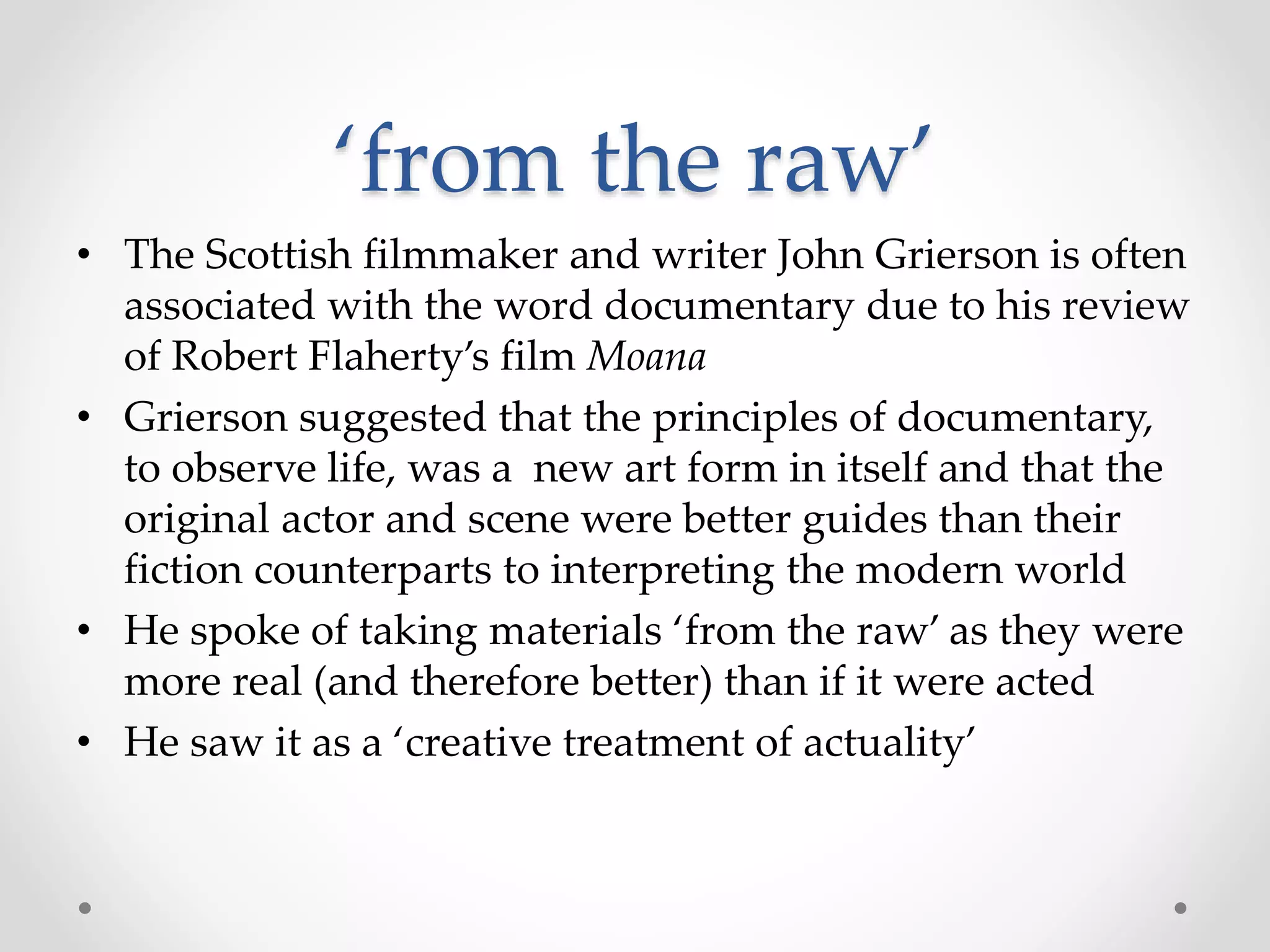 ‘from the raw’
• The Scottish filmmaker and writer John Grierson is often
associated with the word documentary due to his review
of Robert Flaherty’s film Moana
• Grierson suggested that the principles of documentary,
to observe life, was a new art form in itself and that the
original actor and scene were better guides than their
fiction counterparts to interpreting the modern world
• He spoke of taking materials ‘from the raw’ as they were
more real (and therefore better) than if it were acted
• He saw it as a ‘creative treatment of actuality’
 