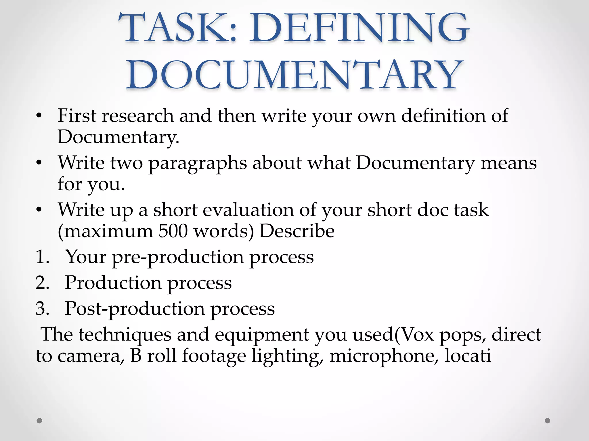 TASK: DEFINING
DOCUMENTARY
• First research and then write your own definition of
Documentary.
• Write two paragraphs about what Documentary means
for you.
• Write up a short evaluation of your short doc task
(maximum 500 words) Describe
1. Your pre-production process
2. Production process
3. Post-production process
The techniques and equipment you used(Vox pops, direct
to camera, B roll footage lighting, microphone, locati
 
