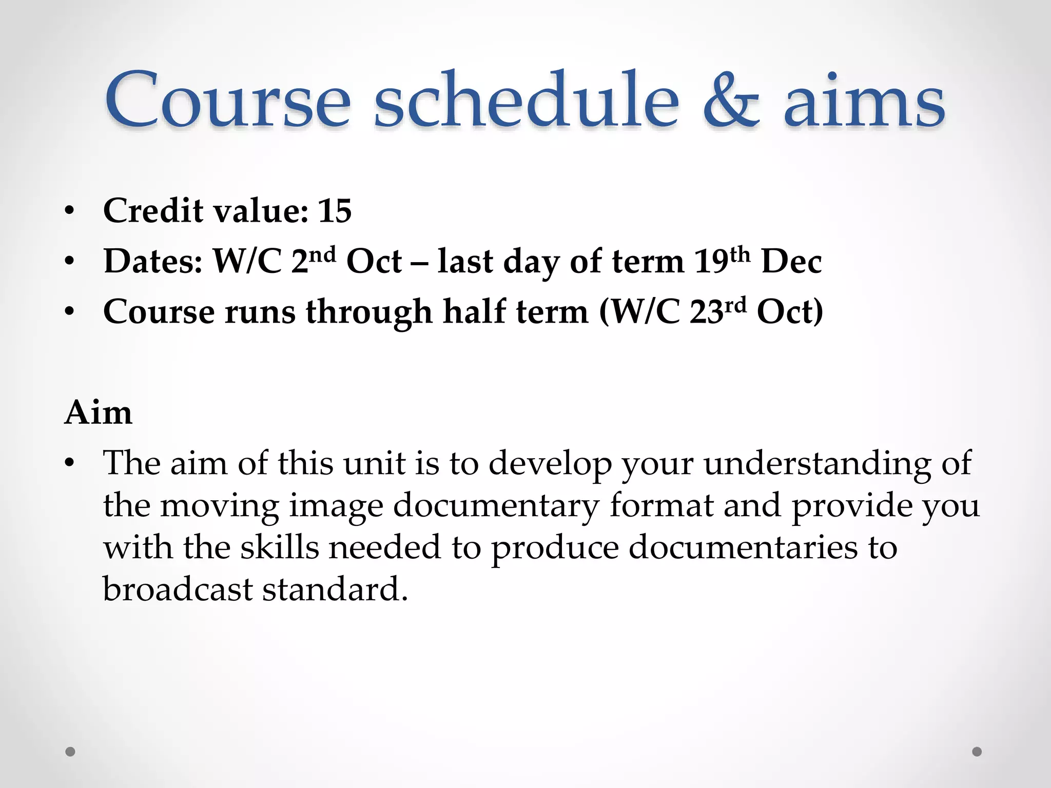 Course schedule & aims
• Credit value: 15
• Dates: W/C 2nd Oct – last day of term 19th Dec
• Course runs through half term (W/C 23rd Oct)
Aim
• The aim of this unit is to develop your understanding of
the moving image documentary format and provide you
with the skills needed to produce documentaries to
broadcast standard.
 
