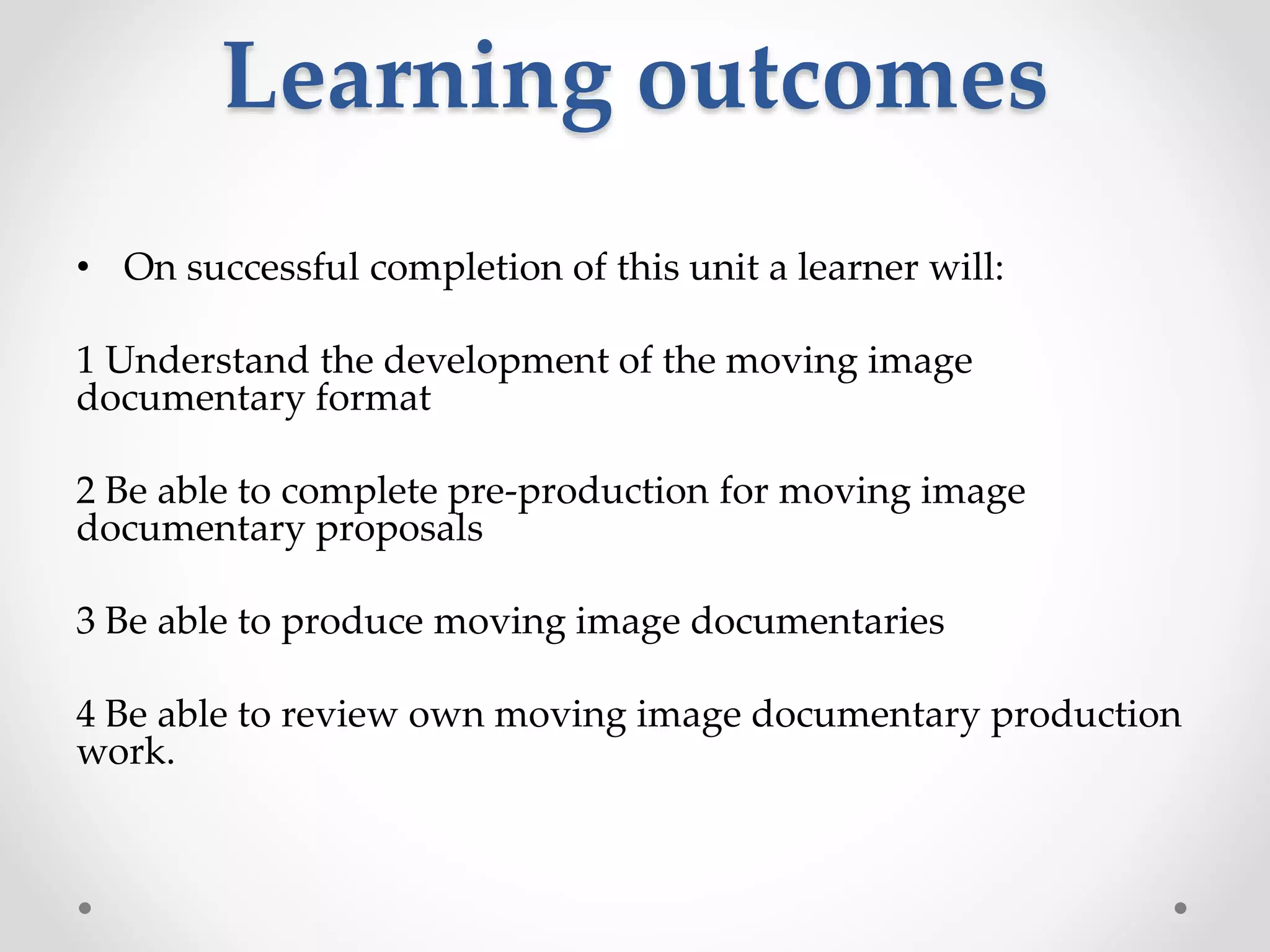 Learning outcomes
• On successful completion of this unit a learner will:
1 Understand the development of the moving image
documentary format
2 Be able to complete pre-production for moving image
documentary proposals
3 Be able to produce moving image documentaries
4 Be able to review own moving image documentary production
work.
 