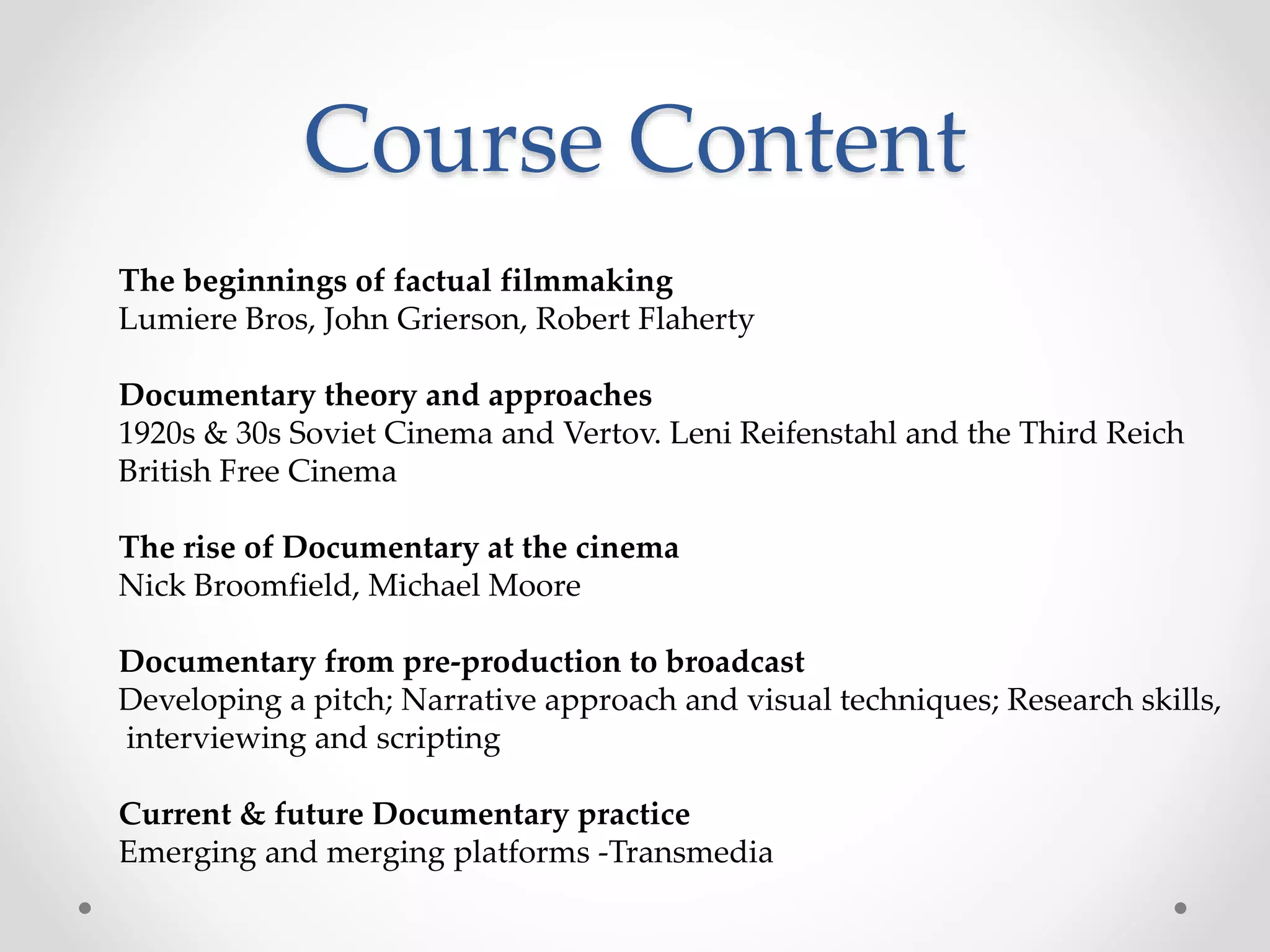 Course Content
The beginnings of factual filmmaking
Lumiere Bros, John Grierson, Robert Flaherty
Documentary theory and approaches
1920s & 30s Soviet Cinema and Vertov. Leni Reifenstahl and the Third Reich
British Free Cinema
The rise of Documentary at the cinema
Nick Broomfield, Michael Moore
Documentary from pre-production to broadcast
Developing a pitch; Narrative approach and visual techniques; Research skills,
interviewing and scripting
Current & future Documentary practice
Emerging and merging platforms -Transmedia
 