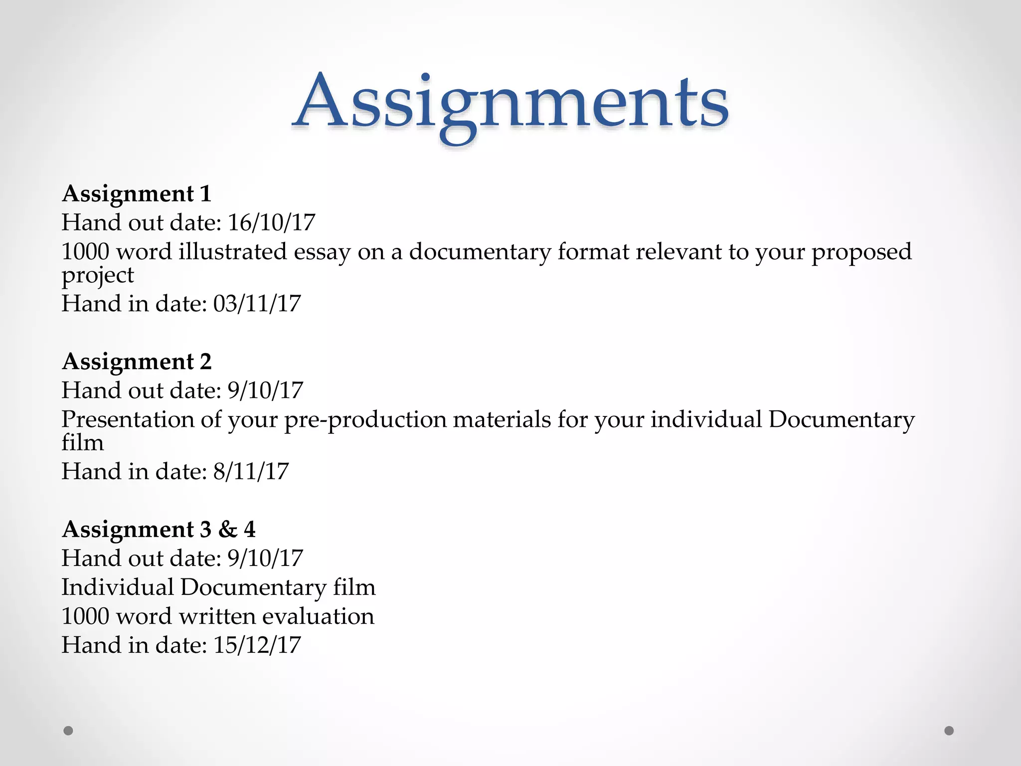 Assignments
Assignment 1
Hand out date: 16/10/17
1000 word illustrated essay on a documentary format relevant to your proposed
project
Hand in date: 03/11/17
Assignment 2
Hand out date: 9/10/17
Presentation of your pre-production materials for your individual Documentary
film
Hand in date: 8/11/17
Assignment 3 & 4
Hand out date: 9/10/17
Individual Documentary film
1000 word written evaluation
Hand in date: 15/12/17
 