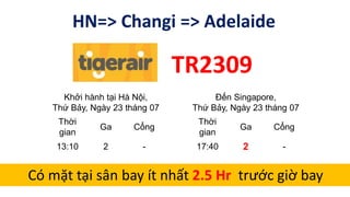 HN=> Changi => Adelaide
TR2309
Khởi hành tại Hà Nội,
Thứ Bảy, Ngày 23 tháng 07
Đến Singapore,
Thứ Bảy, Ngày 23 tháng 07
Thời
gian
Ga Cổng
Thời
gian
Ga Cổng
13:10 2 - 17:40 2 -
Có mặt tại sân bay ít nhất 2.5 Hr trước giờ bay
 