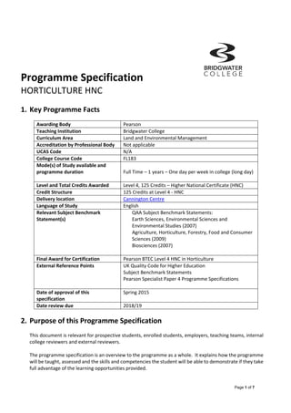 Page 1 of 7
Programme Specification         
HORTICULTURE HNC 
 
1. Key Programme Facts           
 
Awarding Body  Pearson 
Teaching Institution  Bridgwater College 
Curriculum Area  Land and Environmental Management 
Accreditation by Professional Body  Not applicable  
UCAS Code  N/A 
College Course Code  FL183 
Mode(s) of Study available and 
programme duration 
 
Full Time – 1 years – One day per week in college (long day) 
 
Level and Total Credits Awarded  Level 4, 125 Credits – Higher National Certificate (HNC) 
Credit Structure  125 Credits at Level 4 ‐ HNC 
Delivery location  Cannington Centre 
Language of Study  English 
Relevant Subject Benchmark 
Statement(s) 
QAA Subject Benchmark Statements: 
Earth Sciences, Environmental Sciences and 
Environmental Studies (2007) 
Agriculture, Horticulture, Forestry, Food and Consumer 
Sciences (2009) 
Biosciences (2007) 
 
Final Award for Certification  Pearson BTEC Level 4 HNC in Horticulture 
External Reference Points  UK Quality Code for Higher Education  
Subject Benchmark Statements  
Pearson Specialist Paper 4 Programme Specifications 
 
Date of approval of this 
specification 
Spring 2015 
Date review due  2018/19 
 
2. Purpose of this Programme Specification 
 
This document is relevant for prospective students, enrolled students, employers, teaching teams, internal 
college reviewers and external reviewers. 
 
The programme specification is an overview to the programme as a whole.  It explains how the programme 
will be taught, assessed and the skills and competencies the student will be able to demonstrate if they take 
full advantage of the learning opportunities provided.  
 
 