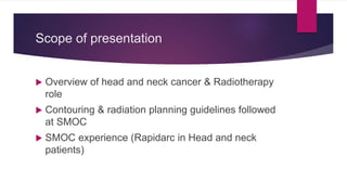 Scope of presentation
 Overview of head and neck cancer & Radiotherapy
role
 Contouring & radiation planning guidelines followed
at SMOC
 SMOC experience (Rapidarc in Head and neck
patients)
 