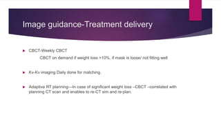 Image guidance-Treatment delivery
 CBCT-Weekly CBCT
CBCT on demand if weight loss >10%, if mask is loose/ not fitting well
 Kv-Kv imaging Daily done for matching.
 Adaptive RT planning—In case of significant weight loss –CBCT –correlated with
planning CT scan and enables to re-CT sim and re-plan.
 