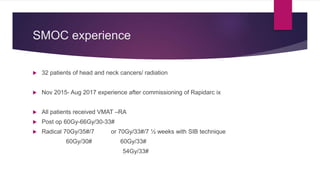 SMOC experience
 32 patients of head and neck cancers/ radiation
 Nov 2015- Aug 2017 experience after commissioning of Rapidarc ix
 All patients received VMAT –RA
 Post op 60Gy-66Gy/30-33#
 Radical 70Gy/35#/7 or 70Gy/33#/7 ½ weeks with SIB technique
60Gy/30# 60Gy/33#
54Gy/33#
 