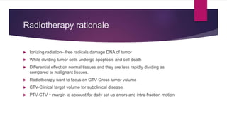 Radiotherapy rationale
 Ionizing radiation– free radicals damage DNA of tumor
 While dividing tumor cells undergo apoptosis and cell death
 Differential effect on normal tissues and they are less rapidly dividing as
compared to malignant tissues.
 Radiotherapy want to focus on GTV-Gross tumor volume
 CTV-Clinical target volume for subclinical disease
 PTV-CTV + margin to account for daily set up errors and intra-fraction motion
 