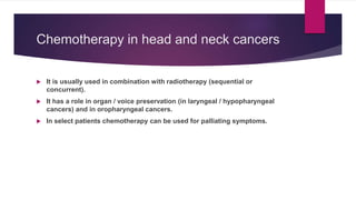 Chemotherapy in head and neck cancers
 It is usually used in combination with radiotherapy (sequential or
concurrent).
 It has a role in organ / voice preservation (in laryngeal / hypopharyngeal
cancers) and in oropharyngeal cancers.
 In select patients chemotherapy can be used for palliating symptoms.
 