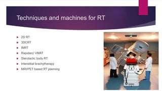 Techniques and machines for RT
 2D RT
 3DCRT
 IMRT
 Rapidarc/ VMAT
 Sterotactic body RT
 Interstitial brachytherapy
 MRI/PET based RT planning
 