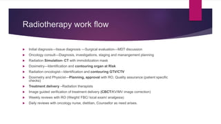 Radiotherapy work flow
 Initial diagnosis---tissue diagnosis ---Surgical evaluation—MDT discussion
 Oncology consult—Diagnosis, investigations, staging and manangement planning
 Radiation Simulation- CT with immobilization mask
 Dosimetry—Identification and contouring organ at Risk
 Radiation oncologist—Identification and contouring GTV/CTV
 Dosimetry and Physicist—Planning, approval with RO, Quality assurance (patient specific
checks)
 Treatment delivery –Radiation therapists
 Image guided verification of treatment delivery (CBCT/KV/MV image correction)
 Weekly reviews with RO (Weight/ FBC/ local exam/ analgesia)
 Daily reviews with oncology nurse, dietitian, Counsellor as need arises.
 