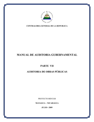CONTRALORIA GENERAL DE LA REPUBLICA
MANUAL DE AUDITORIA GUBERNAMENTAL
PARTE VII
AUDITORIA DE OBRAS PÚBLICAS
PROYECTO BID/CGR
MANAGUA – NICARAGUA
JULIO - 2009
 