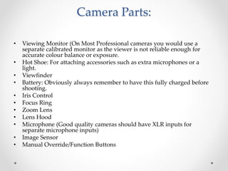 Camera Parts:
• Viewing Monitor (On Most Professional cameras you would use a
separate calibrated monitor as the viewer is not reliable enough for
accurate colour balance or exposure.
• Hot Shoe: For attaching accessories such as extra microphones or a
light.
• Viewfinder
• Battery: Obviously always remember to have this fully charged before
shooting.
• Iris Control
• Focus Ring
• Zoom Lens
• Lens Hood
• Microphone (Good quality cameras should have XLR inputs for
separate microphone inputs)
• Image Sensor
• Manual Override/Function Buttons
 