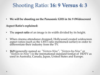 Shooting Ratio: 16: 9 Versus 4: 3
• We will be shooting on the Panasonic GH5 in 16: 9 (Widescreen)
Aspect Ratio’s explained:
• The aspect ratio of an image is its width divided by its height.
• When cinema attendance dropped, Hollywood created widescreen
aspect ratios (such as the 1.85:1 ratio mentioned earlier) in order to
differentiate their industry from the TV.
• 16:9 (generally named as: "Sixteen-Nine", "Sixteen-by-Nine" or
"Sixteen-to-Nine") is the international standard format of HDTV as
used in Australia, Canada, Japan, United States and Europe.
 