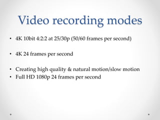 Video recording modes
• 4K 10bit 4:2:2 at 25/30p (50/60 frames per second)
• 4K 24 frames per second
• Creating high quality & natural motion/slow motion
• Full HD 1080p 24 frames per second
 