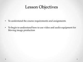Lesson Objectives
• To understand the course requirements and assignments
• To begin to understand how to use video and audio equipment for
Moving image production
 