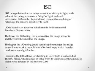 ISO
ISO ratings determine the image sensor’s sensitivity to light, each
value of the rating represents a “stop” of light, and each
incremental ISO number (up or down) represents a doubling or
halving of the sensor’s sensitivity to light.
ISO is actually an acronym, which stands for International
Standards Organization.
The lower the ISO rating, the less sensitive the image sensor is
and therefore the smoother the image.
The higher the ISO rating (more sensitive) the stronger the image
sensor has to work to establish an effective image, which thereby
produces more digital noise.
Increasing the ISO, allows for shooting in lower light situations, but
The ISO rating, which ranges in value from 25 you increase the amount of
digital noise inherent in the photo to 3200
 