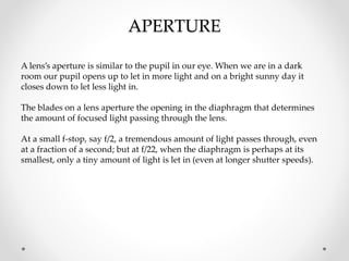 APERTURE
A lens’s aperture is similar to the pupil in our eye. When we are in a dark
room our pupil opens up to let in more light and on a bright sunny day it
closes down to let less light in.
The blades on a lens aperture the opening in the diaphragm that determines
the amount of focused light passing through the lens.
At a small f-stop, say f/2, a tremendous amount of light passes through, even
at a fraction of a second; but at f/22, when the diaphragm is perhaps at its
smallest, only a tiny amount of light is let in (even at longer shutter speeds).
 