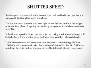 SHUTTER SPEED
Shutter speed is measured in fractions of a second, and indicates how fast the
curtains at the film plane open and close.
The shutter speed controls how long light enters the lens and hits the image
sensor or film plane. Snapping the shutter gives you control on how motion is
recorded.
If the shutter speed is faster than the object or background, then the image will
be tack sharp. If the shutter speed is slower, then you’ll get blurred objects.
Think about the rain in a rainstorm, how fast is that water falling? Well, at
1/30th the raindrops are streaks of undistinguishable white. But at 1/250th, the
raindrops hover in mid air and you can see the full swell of each water drop.
 