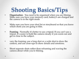 Shooting Basics/Tips
• Organisation - You need to be organised when you are filming.
Make sure you have your memory card, battery’s are charged and
the camera is in the right mode
• Make sure you have your shot list or storyboard so that you know
which shots you are going to film.
• Framing - Normally it's better to use a tripod. If you can't use a
tripod, it's easier to hold the camera steady if you zoom out and
get in close to the subject.
• vary the framing: use a long shot or a wide shot to show the
context, and use close-ups to show details and emotions.
• Shoot separate shots rather than reframing and waving the
camera about while you're filming.
 