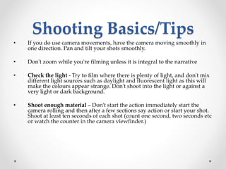 Shooting Basics/Tips
• If you do use camera movements, have the camera moving smoothly in
one direction. Pan and tilt your shots smoothly.
• Don't zoom while you're filming unless it is integral to the narrative
• Check the light - Try to film where there is plenty of light, and don't mix
different light sources such as daylight and fluorescent light as this will
make the colours appear strange. Don't shoot into the light or against a
very light or dark background.
• Shoot enough material – Don’t start the action immediately start the
camera rolling and then after a few sections say action or start your shot.
Shoot at least ten seconds of each shot (count one second, two seconds etc
or watch the counter in the camera viewfinder.)
 