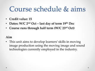 Course schedule & aims
• Credit value: 15
• Dates: W/C 2nd Oct – last day of term 19th Dec
• Course runs through half term (W/C 23rd Oct)
Aim
• This unit aims to develop learners’ skills in moving
image production using the moving image and sound
technologies currently employed in the industry.
 