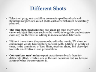 Different Shots
• Television programs and films are made up of hundreds and
thousands of pictures, called shots, each of which must be carefully
planned.
• The long shot, medium shot, and close-up (and many other
camera-subject distances such as the medium long shot and extreme
close-up) are the basis of editing in movies and on television.
• Without these shots, the person who edits the movie, TV show, or
commercial would have nothing to work with. Editing, in nearly all
cases, is the combining of long shots, medium shots, and close-ups
to create an effective visual presentation.
• Conventions aren't rules: expert practitioners break them for
deliberate effect, which is one of the rare occasions that we become
aware of what the convention is.
 
