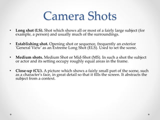 Camera Shots
• Long shot (LS). Shot which shows all or most of a fairly large subject (for
example, a person) and usually much of the surroundings.
• Establishing shot. Opening shot or sequence, frequently an exterior
'General View' as an Extreme Long Shot (ELS). Used to set the scene.
• Medium shots. Medium Shot or Mid-Shot (MS). In such a shot the subject
or actor and its setting occupy roughly equal areas in the frame.
• Close-up (CU). A picture which shows a fairly small part of the scene, such
as a character's face, in great detail so that it fills the screen. It abstracts the
subject from a context.
 