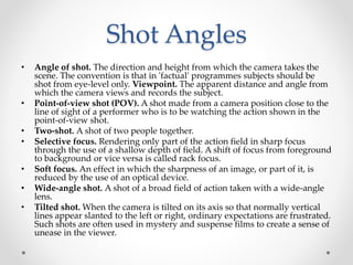 Shot Angles
• Angle of shot. The direction and height from which the camera takes the
scene. The convention is that in 'factual' programmes subjects should be
shot from eye-level only. Viewpoint. The apparent distance and angle from
which the camera views and records the subject.
• Point-of-view shot (POV). A shot made from a camera position close to the
line of sight of a performer who is to be watching the action shown in the
point-of-view shot.
• Two-shot. A shot of two people together.
• Selective focus. Rendering only part of the action field in sharp focus
through the use of a shallow depth of field. A shift of focus from foreground
to background or vice versa is called rack focus.
• Soft focus. An effect in which the sharpness of an image, or part of it, is
reduced by the use of an optical device.
• Wide-angle shot. A shot of a broad field of action taken with a wide-angle
lens.
• Tilted shot. When the camera is tilted on its axis so that normally vertical
lines appear slanted to the left or right, ordinary expectations are frustrated.
Such shots are often used in mystery and suspense films to create a sense of
unease in the viewer.
 