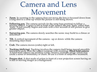Camera and Lens
Movement
• Zoom. In zooming in the camera does not move; the lens is focussed down from
a long-shot to a close-up whilst the picture is still being shown.
• Following pan. The camera swivels (in the same base position) to follow a
moving subject. A space is left in front of the subject: the pan 'leads' rather than
'trails'. A pan usually begins and ends with a few seconds of still picture to give
greater impact.
• Surveying pan. The camera slowly searches the scene: may build to a climax or
anticlimax.
• Tilt. A vertical movement of the camera - up or down- while the camera
mounting stays fixed.
• Crab. The camera moves (crabs) right or left.
• Tracking (dollying). Tracking involves the camera itself being moved smoothly
towards or away from the subject (contrast with zooming). Hand-held camera.
A hand-held camera can produce a jerky, bouncy, unsteady image which may
create a sense of immediacy or chaos. Its use is a form of subjective treatment.
• Process shot. A shot made of action in front of a rear projection screen having on
it still or moving images as a background.
 