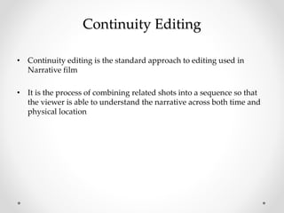 Continuity Editing
• Continuity editing is the standard approach to editing used in
Narrative film
• It is the process of combining related shots into a sequence so that
the viewer is able to understand the narrative across both time and
physical location
 
