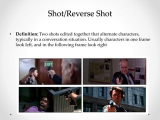 Shot/Reverse Shot
• Definition: Two shots edited together that alternate characters,
typically in a conversation situation. Usually characters in one frame
look left, and in the following frame look right
 