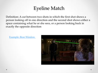 Eyeline Match
Definition: A cut between two shots in which the first shot shows a
person looking off in one direction and the second shot shows either a
space containing what he or she sees, or a person looking back in
exactly the opposite direction
Example: Rear Window
 