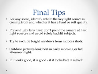 Final Tips
• For any scene, identify where the key light source is
coming from and whether it has a hard or soft quality.
• Prevent ugly lens flare: don't point the camera at hard
light sources and avoid solely backlit subjects.
• Try to exclude bright windows from indoors shots.
• Outdoor pictures look best in early morning or late
afternoon light.
• If it looks good, it is good - if it looks bad, it is bad!
 