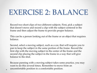 EXERCISE 2: BALANCE
Record two short clips of two different subjects. First, pick a subject
that doesn’t move and record a clip with the subject centered in the
frame and then adjust the frame to provide proper balance.
This can be a person looking out of the frame or an object that requires
balance.
Second, select a moving subject, such as a car, that will require you to
pan to keep the subject in the same portion of the frame. Record the
first clip with the moving subject in the center of the frame and the
second clip placing the subject in the frame in a way that will give
balance to the shot.
Because panning with a moving subject takes some practice, you may
want to do this several times. Remember to move from an
uncomfortable position to a comfortable position.
 