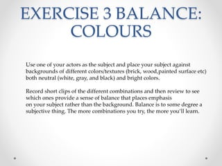 EXERCISE 3 BALANCE:
COLOURS
Use one of your actors as the subject and place your subject against
backgrounds of different colors/textures (brick, wood,painted surface etc)
both neutral (white, gray, and black) and bright colors.
Record short clips of the different combinations and then review to see
which ones provide a sense of balance that places emphasis
on your subject rather than the background. Balance is to some degree a
subjective thing. The more combinations you try, the more you’ll learn.
 