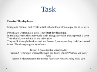 Task
Exercise: The daydream
Using one camera, first create a shot list and then film a sequence as follows:
Person A is working at a desk. They start daydreaming.
In the daydream, they nervously walk along a corridor and approach a door.
They don’t know what’s on the other side.
They walk through the door and see Person B, someone they hadn’t expected
to see. The dialogue goes as follows:
Person B (in a sinister voice): Hello.
Person A (who’s just walked through the door): Oh no! What are you doing
here?
Person B (the person in the room): I could ask the same thing about you.
 