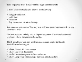 Your sequence must include at least eight separate shots.
It must include at least one each of the following:
• long or wide shot
• mid shot
• close up
• big closeup or extreme closeup
You may not use zooms. You may use only one camera movement - in one
direction - only.
Use a storyboard to help you plan your sequence. Recce the location to
work out where the camera should be.
Think about how you can use framing, camera angle, lighting (if
available) and editing to:
• show Person A's nervousness
• show that it's a daydream.
• make the action appear to be continuous
• show the power relationships between the characters
 