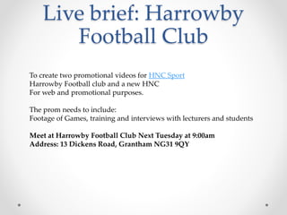 Live brief: Harrowby
Football Club
To create two promotional videos for HNC Sport
Harrowby Football club and a new HNC
For web and promotional purposes.
The prom needs to include:
Footage of Games, training and interviews with lecturers and students
Meet at Harrowby Football Club Next Tuesday at 9:00am
Address: 13 Dickens Road, Grantham NG31 9QY
 