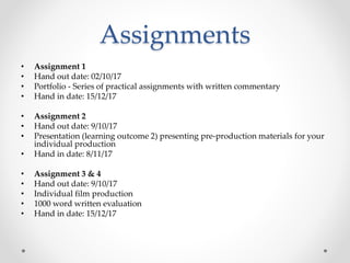 Assignments
• Assignment 1
• Hand out date: 02/10/17
• Portfolio - Series of practical assignments with written commentary
• Hand in date: 15/12/17
• Assignment 2
• Hand out date: 9/10/17
• Presentation (learning outcome 2) presenting pre-production materials for your
individual production
• Hand in date: 8/11/17
• Assignment 3 & 4
• Hand out date: 9/10/17
• Individual film production
• 1000 word written evaluation
• Hand in date: 15/12/17
 