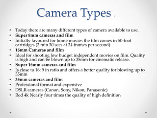 Camera Types z
• Today there are many different types of camera available to use.
• Super 8mm cameras and film
• Initially favoured for home movies the film comes in 50-foot
cartridges (2 min 30 secs at 24 frames per second)
• 16mm Cameras and film
• Ideal for shooting low budget independent movies on film. Quality
is high and can be blown up to 35mm for cinematic release.
• Super 16mm cameras and film
• Is close to 16: 9 in ratio and offers a better quality for blowing up to
35mm
• 35mm cameras and film
• Professional format and expensive
• DSLR cameras (Canon, Sony, Nikon, Panasonic)
• Red 4k Nearly four times the quality of high definition
 