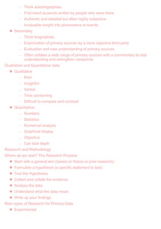 – Think autobiographies
– First-hand accounts written by people who were there
– Authentic and detailed but often highly subjective
– Invaluable insight into phenomena or events
 Secondary
– Think biographies
– Examination of primary sources by a more objective third party
– Evaluation and new understanding of primary sources
– Often collates a wide range of primary sources with a commentary to add
understanding and strengthen viewpoints
Qualitative and Quantitative data
 Qualitative
– Rich
– Insightful
– Verbal
– Time consuming
– Difficult to compare and contrast
 Quantitative
– Numbers
– Statistics
– Numerical analysis
– Graphical display
– Objective
– Can lack depth
Research and Methodology
Where do we start? The Research Process
 Start with a general aim (based on theory or prior research)
 Formulate a hypothesis (a specific statement to test)
 Test the Hypothesis
 Collect and collate the evidence
 Analyse the data
 Understand what the data mean
 Write up your findings
Main types of Research for Primary Data
 Experimental
 
