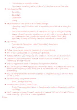 – This is the most scientific method
– You change something and study the effect this has on something else
 Non-Experimental
– Correlation
– Case study
– Observation
– Survey
 Experiments can take place in one of three settings:
– Laboratory – very controlled, can be easy to replicate but low in ecological
validity
– Field – less control, more difficult to replicate but high in ecological validity
– Natural – researcher has no real control but very high in ecological validity,
and probably no other opportunity to study phenomena. Often taking
opportunity to study something otherwise unavailable to researchers
 Hypotheses
– Experimental (Sometimes called „Alternative‟) Hypothesis
– Null Hypothesis
 Before you carry out research, you make a statement to test.
 This is your Experimental (or Alternative) Hypothesis.
 It states that when you manipulate one variable it will have an effect on another.
 Experiment is the only method that can determine cause and effect - a causal
relationship (NB not „casual‟!)
 The Null Hypothesis states that there is no experimental effect.
 You will always have both hypotheses. One will be correct in that there will either be
an effect or not (although we‟ll come back to this when we look at directional
hypotheses)
 You can either predict the direction of change in a hypothesis or just say that there
will be an effect.
 1-tailed is when you predict direction
– (think – it will go that way)
 2-tailed is when you just predict effect
– (Think of the caterpillar in Alice in Wonderland – could go thisaway or could go
thataway!)
 Even if you find a cause and effect relationship between your variables the direction
could be wrong if you used a 1-tailed hypothesis
Ethics
 