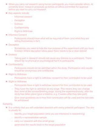  When you carry out research using human participants you must consider ethics. At
university level, research proposals go before an ethics committee for approval
before you start to carry out research.
 Key aspects include:
– Informed consent
– Deception
– Distress
– Confidentiality
– Right to Withdraw
 Informed Consent
– Participants should know what will be required of them (and what they are
letting themselves in for!)
 Deception
– Sometimes you need to hide the true purpose of the experiment until you have
finished. Where deception takes place there needs to be a clear debrief
 Distress
– Taking part in research should not cause any distress to a participant. There
should be no physical or psychological harm to participants.
 Confidentiality
– Participants should not be identified within the study. Participation and results
should be anonymous and confidential.
 Right to Withdraw
– Participants have a right to withdraw consent for their contribution to be used.
 Right to Withdraw
– Participants have a right to withdraw consent for their contribution to be used.
– They have the right to withdraw at any stage. This means they can change
their mind at the consent/briefing stage; during the experiment/study; after the
study has taken place (give a timeline, e.g. 2 weeks after they take part)
– Give clear guidelines as to how their contribution will be used and the last date
for withdrawal.
Sampling
 It is unlikely that you will undertake research with every potential participant. The aim
is usually to:
– Identify your target population (who you are interested in researching)
– identify a representative sample
– carry out research with this small group
– generalise the results back to the target population
 