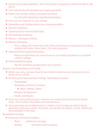  Identify your target population. This is the group of people you want to be able to talk
about.
 Your sample should represent your target population.
 Select your sample using an accepted technique:
– E.g. Random Sampling; Opportunity Sampling
 Carry out the research on your sample.
 Generalise your findings back to your target population.
 Random Sampling
 Opportunity/Convenience Sampling
 Self-selecting Sampling
 Realism - Ecological Validity
 Random Sampling
– This is effectively names out a hat. Every person has an equal chance of being
selected with every name drawn. Can use computers.
 Opportunity/Convenience Sampling
– Place yourself where you have access to your target population, e.g. football
crowd or college
 Self-selecting Sampling
– Ask for volunteers to take part in your research
Analysis and Presentation of Findings
 Before you carry out your research you need to know how you are going to make
sense of your results
 Analysing and Representing Findings: Quantitative Analysis
– Percentages
– Measures of Central Tendency
 Mean, Median, Mode
– Measure of dispersion
– Charts and Graphs
 Once you have carried out your research you need to find out what your results
mean. This involves calculations and presentations.
 Unusual results can be talked about in isolation but normally you will be talking
about the results as a whole. To do this, you will look at patterns, trends, differences
and similarities in the data.
Quantitative Analysis
 Measures of Central Tendency
– Mean (arithmetic average)
– Median (mid-point when ordered)
 