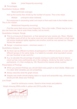 – Mode (most frequently occurring)
 Percentages
Quantitative Analysis: MMM
– Mean(arithmetic average)
Add up the scores then divide by the number of scores. This is the mean.
– Median (mid-point when ordered)
Put responses in ascending order and count in from each side to the middle score.
This is the median.
– Mode(most frequently occurring)
Find the score that occurs most frequently. This is the mode. (There may be a tie –
you can have one, two or even three modes, but no more!)
Quantitative Analysis: Range
 This is a measure of dispersion, or how spread out your scores are. Mean, Median
and Mode could all fall on the same score but one variable could have a small range
(all scores clustered tightly together) and another could be very spread out. Range
shows this spread.
 Range = (maximum score – minimum score) + 1
Quantitative Analysis: %
 As there can be different numbers of participants in different studies, or even within
different groups in the same study, it is helpful to consider what equivalent scores
are „per hundred‟ or per cent (%).
 E.g. to calculate the percentage of people scoring at a particular level or above:
count up how many participants are in this category, divide by the total number of
participants, (=), then multiply by 100. Round to the nearest whole number.
Presentation of Findings
 When you present findings you should label every graph or chart clearly. Make sure
it is clear what variables you are presenting.
 Always describe what the graph shows.
 Graphs and charts should display data in a visual and accessible way, otherwise you
would just talk about your findings.
Line Graph
– Used for continuous scores. Good to show trends and patterns.
Graph showing 2009 profits in yellow and 2010 profits in blue
 