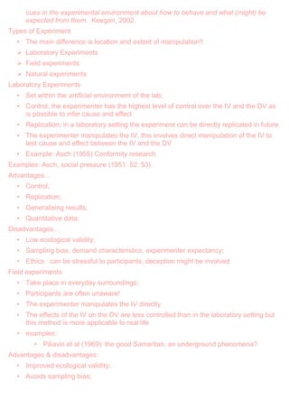 cues in the experimental environment about how to behave and what (might) be
expected from them. Keegan, 2002.
Types of Experiment
• The main difference is location and extent of manipulation!!
 Laboratory Experiments
 Field experiments
 Natural experiments
Laboratory Experiments
• Set within the artificial environment of the lab;
• Control; the experimenter has the highest level of control over the IV and the DV as
is possible to infer cause and effect
• Replication; in a laboratory setting the experiment can be directly replicated in future
• The experimenter manipulates the IV, this involves direct manipulation of the IV to
test cause and effect between the IV and the DV
• Example: Asch (1955) Conformity research
Examples: Asch, social pressure (1951: 52: 53).
Advantages…
• Control;
• Replication;
• Generalising results;
• Quantitative data;
Disadvantages…
• Low ecological validity;
• Sampling bias, demand characteristics, experimenter expectancy;
• Ethics : can be stressful to participants, deception might be involved
Field experiments
• Take place in everyday surroundings;
• Participants are often unaware!
• The experimenter manipulates the IV directly
• The effects of the IV on the DV are less controlled than in the laboratory setting but
this method is more applicable to real life
• examples:
• Piliavin et al (1969): the good Samaritan, an underground phenomena?
Advantages & disadvantages:
• Improved ecological validity;
• Avoids sampling bias;
 