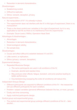 • Reduction in demand characteristics.
Disadvantages:
 Establishing control;
 Difficult to replicate;
 Ethics: consent, deception, privacy.
Natural experiments…
• No manipulation of IV! It is already in place.
• The experimenter does not interfere with the IV in this type of experiment, there is no
manipulation
• There is the least control over variables in this type of experiment, but it is very
applicable to real life as there is no interference from the experimenter
• Example: Oscar Lewis (1960s): Operation Head Start.
Advantages & disadvantages…
• Advantages
• Reduction in demand characteristics;
• Great ecological validity;
• No sample bias;
Disadvantages:
 Cause and effect difficult to establish between IV and DV;
 Little control, or replication;
 Ethics (privacy, consent, deception).
Experimental designs…
• Repeated Measures Design:
 The same participants are used in all conditions of the IV.
 Example: alcohol and reaction time.
 May produce order effects: fatigue, boredom, and prior practice leading to
better performance.
 Counterbalancing (swapping the order of conditions) will reduce this.
Independent Groups Design
• Different participants are exposed to different conditions of the IV – the researcher
will use different participants for each condition.
• Problem: subject variables (personal differences between the two, or more, groups).
• Costly and time consuming.
• Apply matched participants design.
Control group and experimental group…
• The control and experimental group undergo different conditions of the IV – take
alcohol…
 